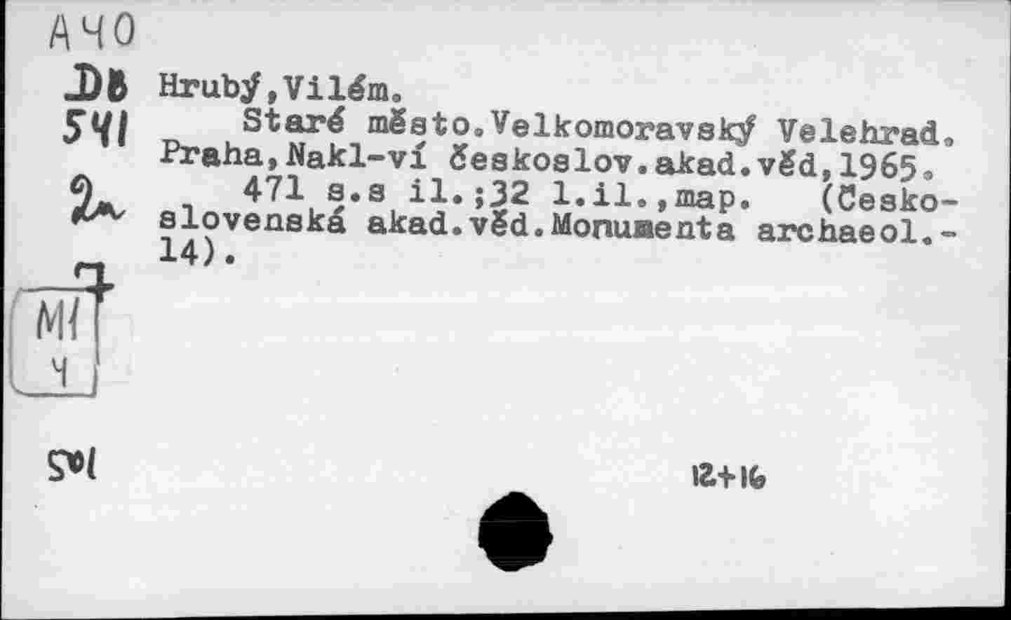 ﻿AHO
.DR 5<П
Hruby, Vilém.
st“*f mgeto»velkomoravsV Velehrad. -fraha,Nakl-vi éeskoslov.akad.vëd, 1965.
471 a.s il.;32 1.il.,map. (Cesko-slovenska akad.vëd.Monumenta archaeol.-

